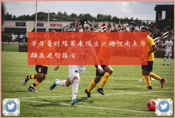 字母哥对绿军表现出兴趣但尚未与雄鹿进行接洽