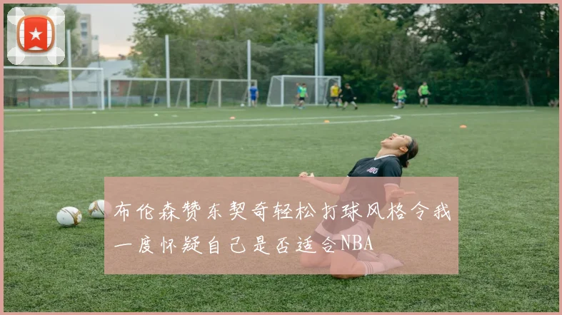 布伦森赞东契奇轻松打球风格令我一度怀疑自己是否适合NBA