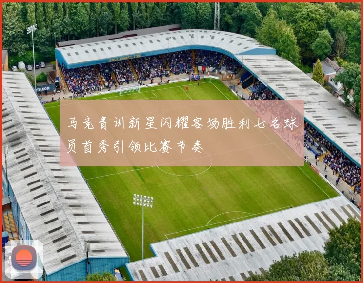 马竞青训新星闪耀客场胜利七名球员首秀引领比赛节奏