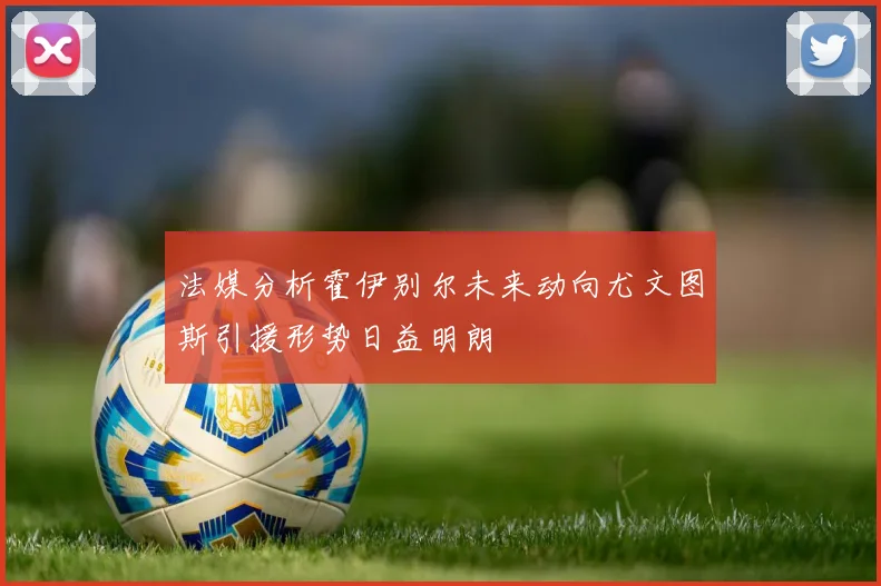 法媒分析霍伊别尔未来动向尤文图斯引援形势日益明朗