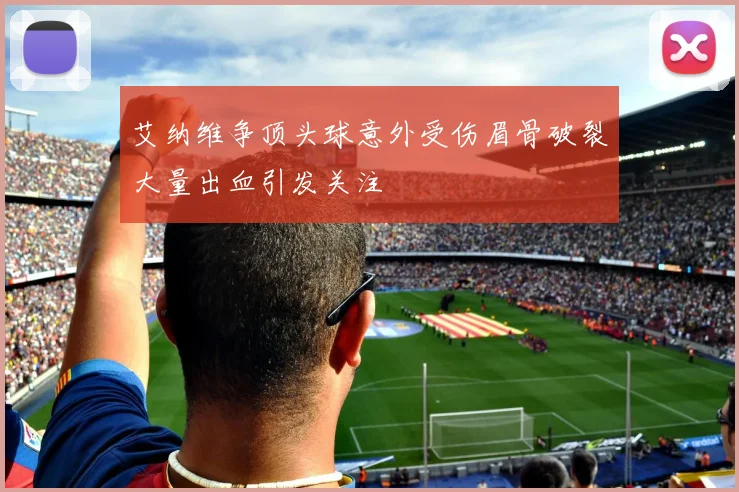 艾纳维争顶头球意外受伤眉骨破裂大量出血引发关注