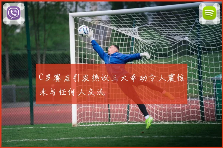 C罗赛后引发热议三大举动令人震惊未与任何人交流