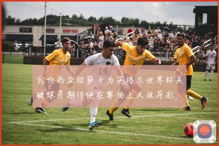 瓦伦西亚称萨卡为英格兰世界杯关键球员期待他在赛场上大放异彩