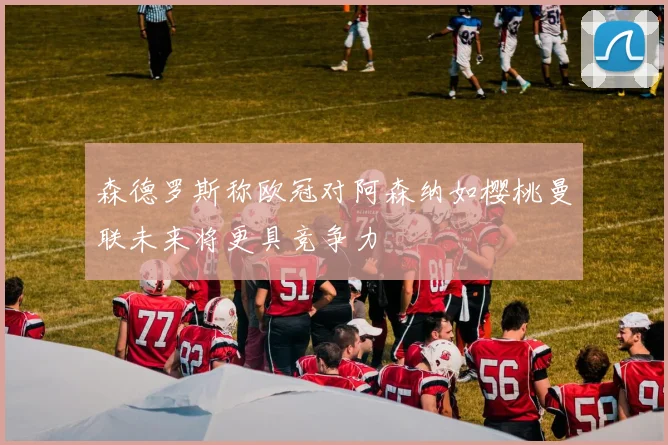 森德罗斯称欧冠对阿森纳如樱桃曼联未来将更具竞争力