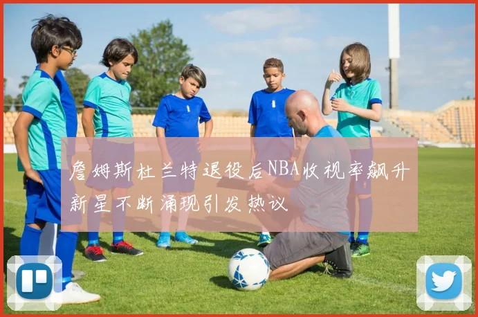 詹姆斯杜兰特退役后NBA收视率飙升新星不断涌现引发热议
