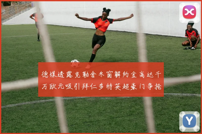 德媒透露克勒舍冬窗解约金高达千万欧元吸引拜仁多特英超豪门争抢