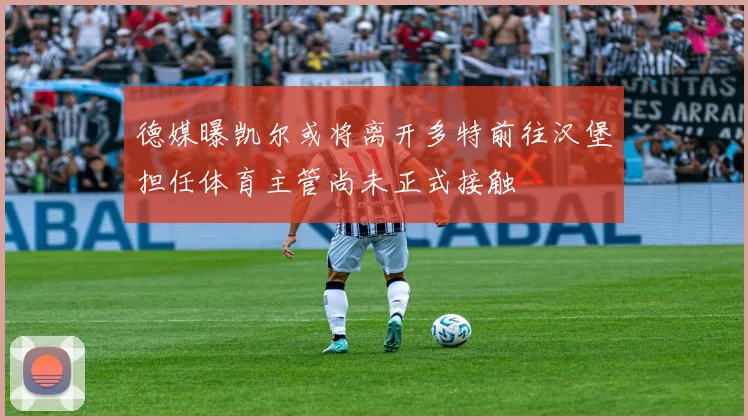 德媒曝凯尔或将离开多特前往汉堡担任体育主管尚未正式接触