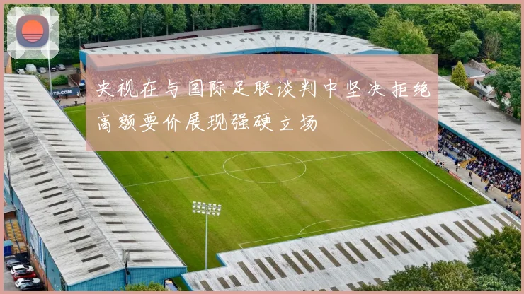 央视在与国际足联谈判中坚决拒绝高额要价展现强硬立场
