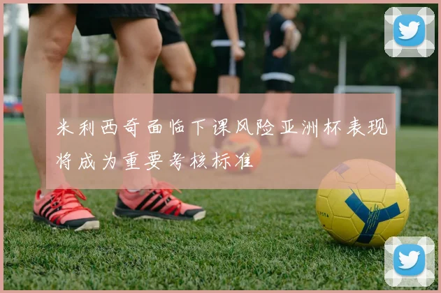 米利西奇面临下课风险亚洲杯表现将成为重要考核标准