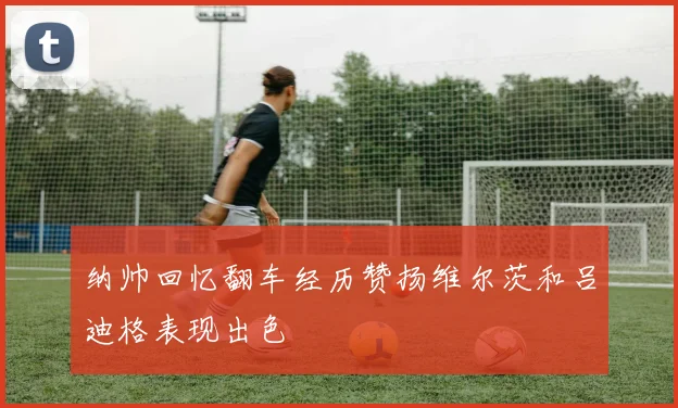 纳帅回忆翻车经历赞扬维尔茨和吕迪格表现出色