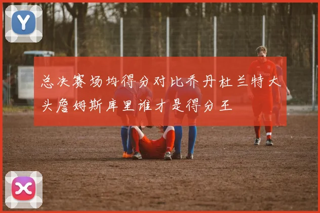 总决赛场均得分对比乔丹杜兰特大头詹姆斯库里谁才是得分王