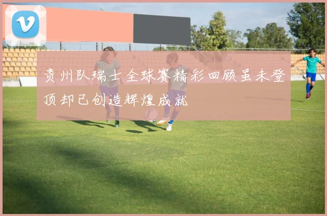 贵州队瑞士全球赛精彩回顾虽未登顶却已创造辉煌成就