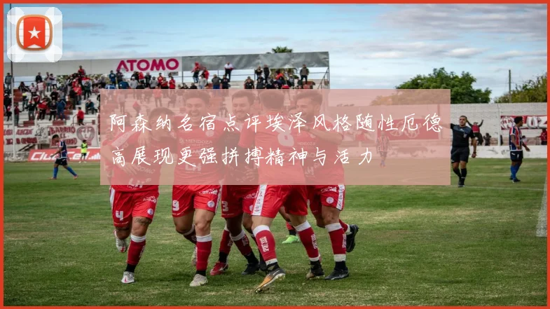 阿森纳名宿点评埃泽风格随性厄德高展现更强拼搏精神与活力