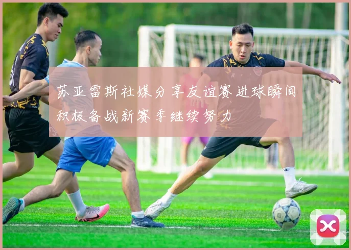 苏亚雷斯社媒分享友谊赛进球瞬间积极备战新赛季继续努力