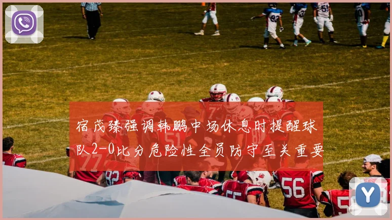 宿茂臻强调韩鹏中场休息时提醒球队2-0比分危险性全员防守至关重要
