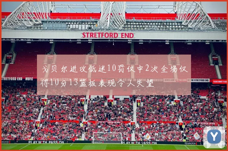 戈贝尔进攻低迷10罚仅中2次全场仅得10分13篮板表现令人失望
