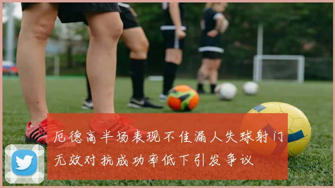 厄德高半场表现不佳漏人失球射门无效对抗成功率低下引发争议