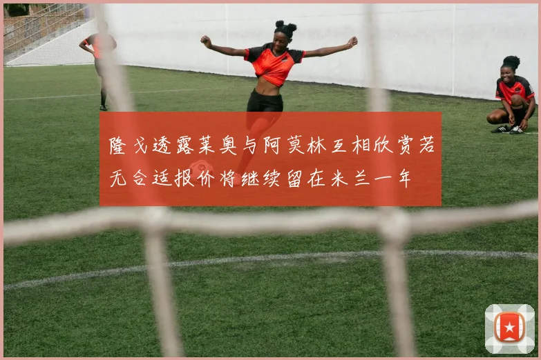 隆戈透露莱奥与阿莫林互相欣赏若无合适报价将继续留在米兰一年