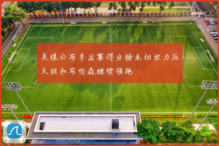 美媒公布季后赛得分榜米切尔力压文班和布伦森继续领跑