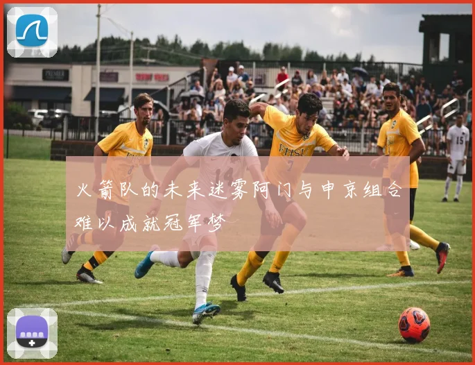 火箭队的未来迷雾阿门与申京组合难以成就冠军梦