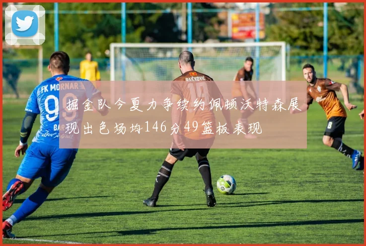 掘金队今夏力争续约佩顿沃特森展现出色场均146分49篮板表现