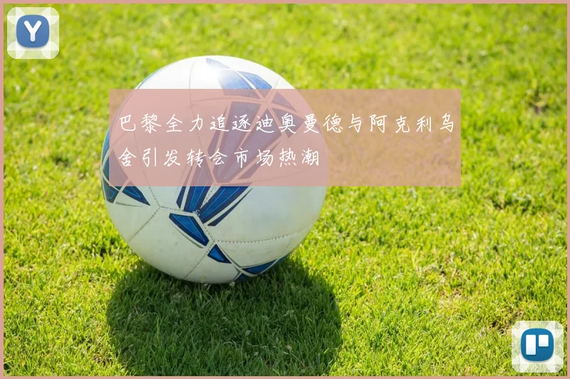 巴黎全力追逐迪奥曼德与阿克利乌舍引发转会市场热潮
