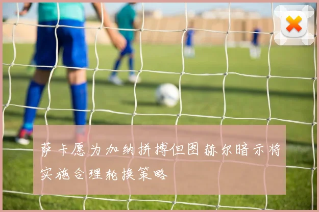 萨卡愿为加纳拼搏但图赫尔暗示将实施合理轮换策略